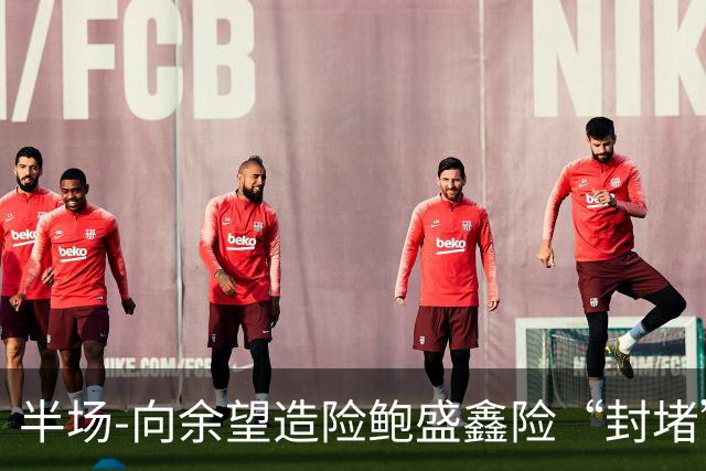 半场-向余望造险鲍盛鑫险“封堵”破门 U23国足0-0塔吉克斯坦U23