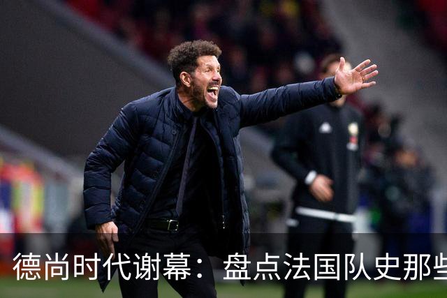 德尚时代谢幕：盘点法国队史那些或荣耀、或悲情的“最后一舞”