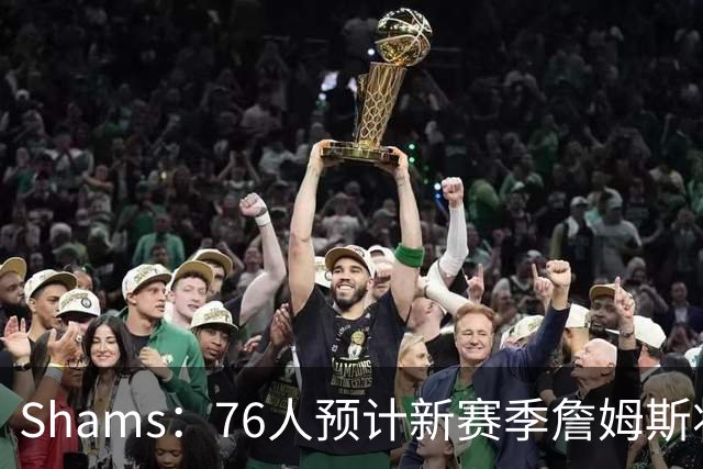 Shams：76人预计新赛季詹姆斯将大量担任控球后卫发起进攻